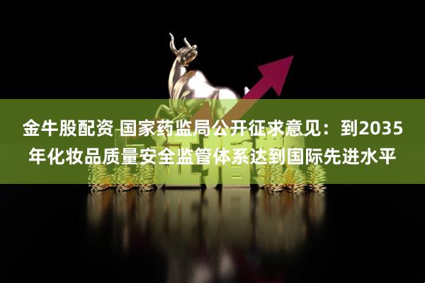 金牛股配资 国家药监局公开征求意见：到2035年化妆品质量安全监管体系达到国际先进水平