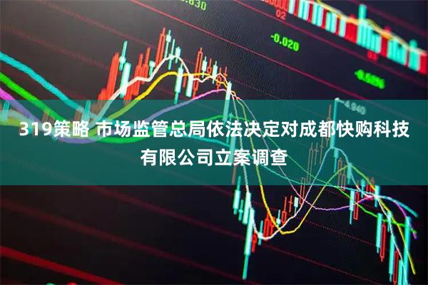 319策略 市场监管总局依法决定对成都快购科技有限公司立案调查