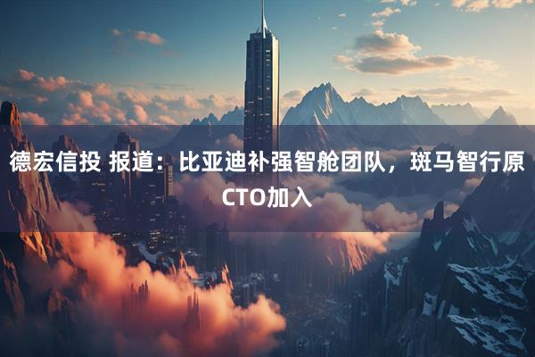 德宏信投 报道：比亚迪补强智舱团队，斑马智行原CTO加入