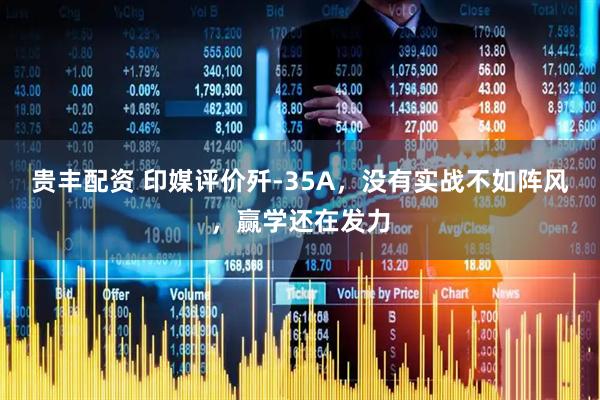 贵丰配资 印媒评价歼-35A，没有实战不如阵风，赢学还在发力