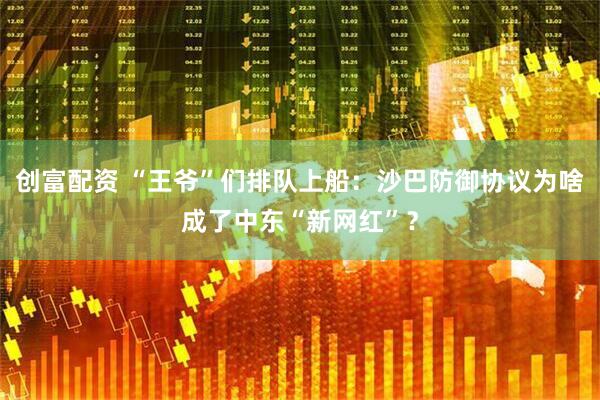 创富配资 “王爷”们排队上船：沙巴防御协议为啥成了中东“新网红”？