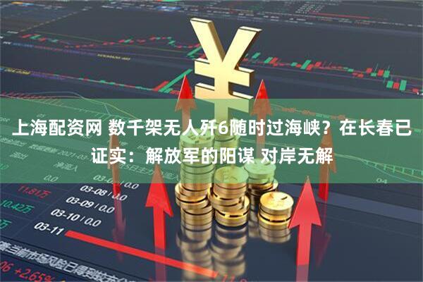 上海配资网 数千架无人歼6随时过海峡？在长春已证实：解放军的阳谋 对岸无解