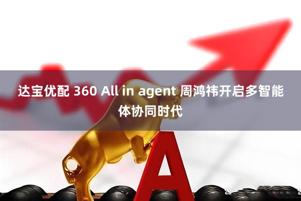 达宝优配 360 All in agent 周鸿祎开启多智能体协同时代