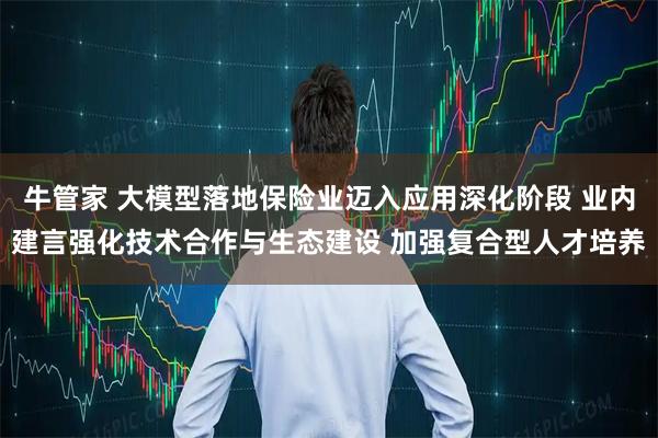 牛管家 大模型落地保险业迈入应用深化阶段 业内建言强化技术合作与生态建设 加强复合型人才培养