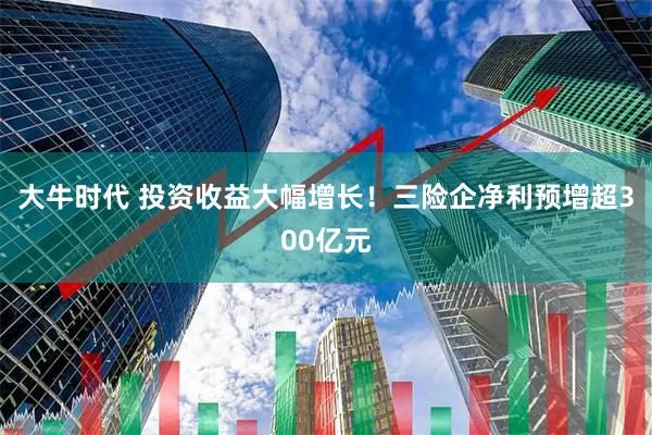 大牛时代 投资收益大幅增长！三险企净利预增超300亿元