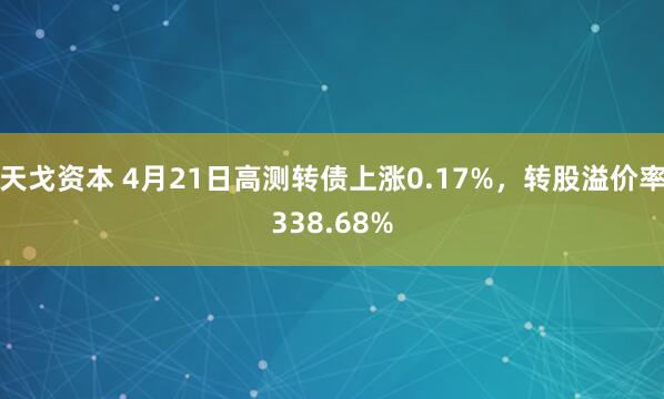 天戈资本 4月21日高测转债上涨0.17%，转股溢价率338.68%