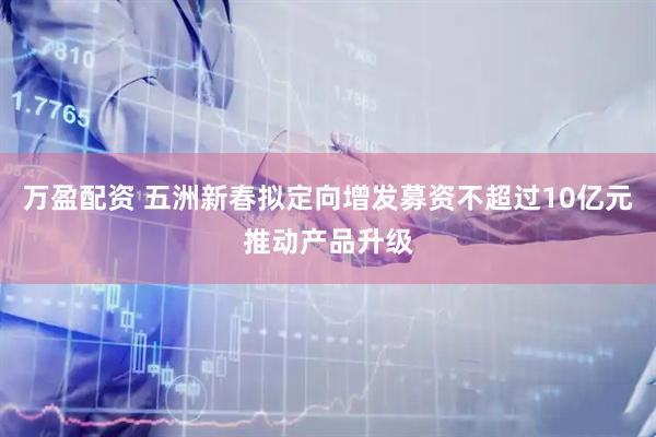 万盈配资 五洲新春拟定向增发募资不超过10亿元推动产品升级
