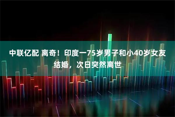 中联亿配 离奇！印度一75岁男子和小40岁女友结婚，次日突然离世