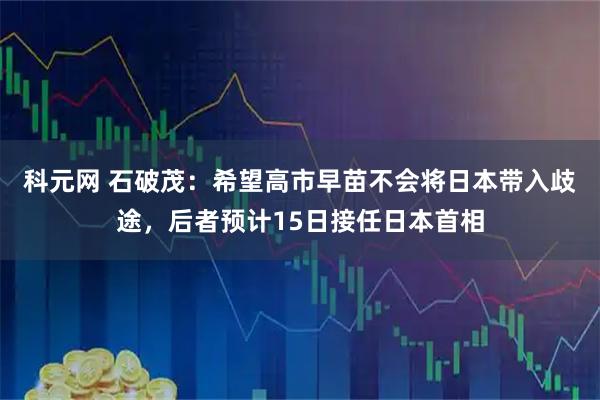 科元网 石破茂：希望高市早苗不会将日本带入歧途，后者预计15日接任日本首相