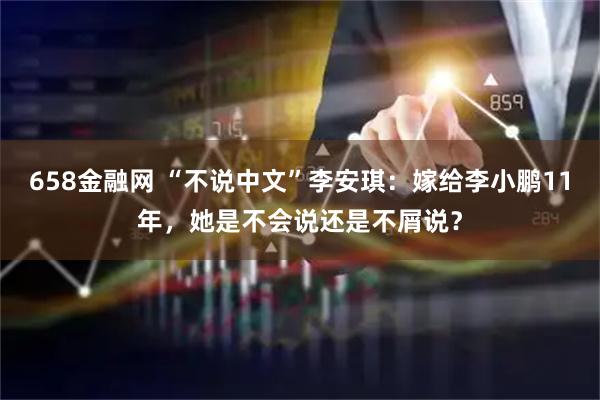 658金融网 “不说中文”李安琪：嫁给李小鹏11年，她是不会说还是不屑说？