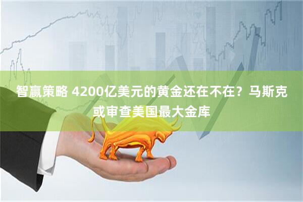 智赢策略 4200亿美元的黄金还在不在？马斯克或审查美国最大金库