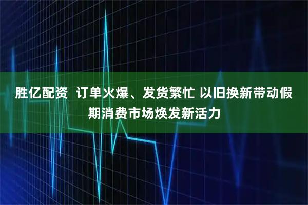 胜亿配资  订单火爆、发货繁忙 以旧换新带动假期消费市场焕发新活力