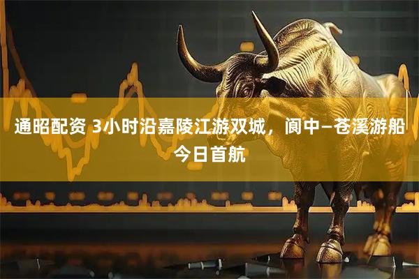 通昭配资 3小时沿嘉陵江游双城，阆中—苍溪游船今日首航