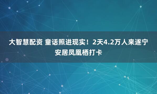 大智慧配资 童话照进现实！2天4.2万人来遂宁安居凤凰栖打卡