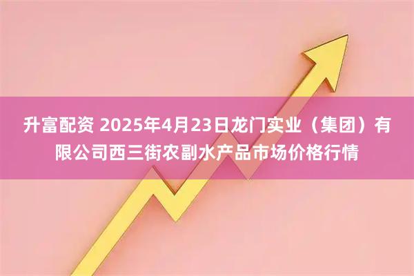 升富配资 2025年4月23日龙门实业（集团）有限公司西三街农副水产品市场价格行情