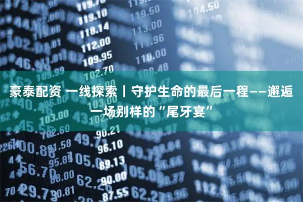 豪泰配资 一线探索丨守护生命的最后一程——邂逅一场别样的“尾牙宴”