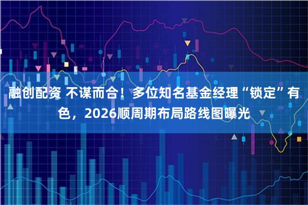 融创配资 不谋而合！多位知名基金经理“锁定”有色，2026顺周期布局路线图曝光