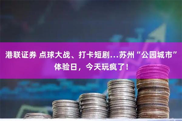 港联证券 点球大战、打卡短剧…苏州“公园城市”体验日，今天玩疯了！