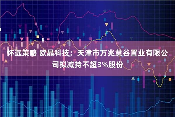 怀远策略 欧晶科技：天津市万兆慧谷置业有限公司拟减持不超3%股份