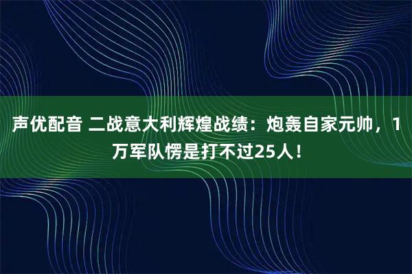 声优配音 二战意大利辉煌战绩：炮轰自家元帅，1万军队愣是打不过25人！