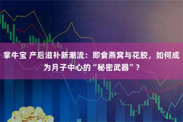 掌牛宝 产后滋补新潮流：即食燕窝与花胶，如何成为月子中心的“秘密武器”？