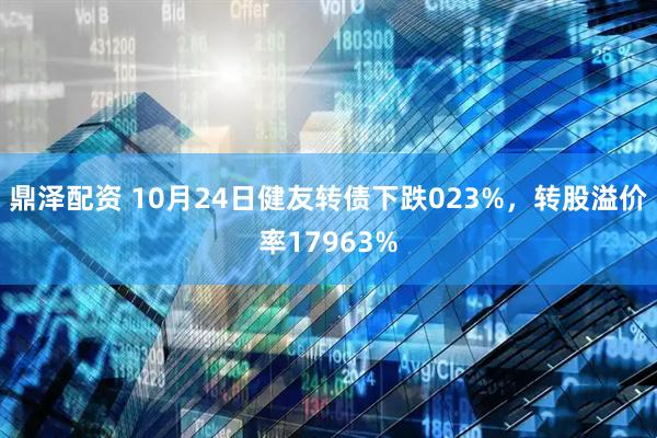 鼎泽配资 10月24日健友转债下跌023%，转股溢价率17963%