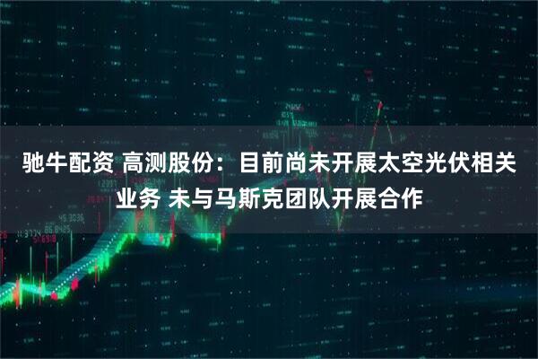 驰牛配资 高测股份：目前尚未开展太空光伏相关业务 未与马斯克团队开展合作