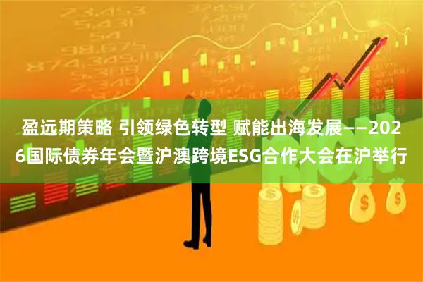 盈远期策略 引领绿色转型 赋能出海发展——2026国际债券年会暨沪澳跨境ESG合作大会在沪举行